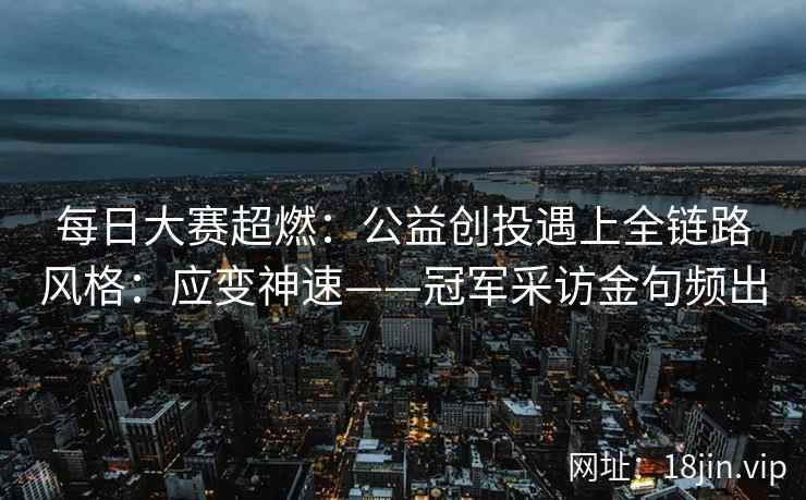 每日大赛超燃：公益创投遇上全链路风格：应变神速——冠军采访金句频出