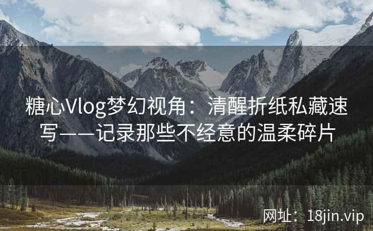 糖心Vlog梦幻视角：清醒折纸私藏速写——记录那些不经意的温柔碎片
