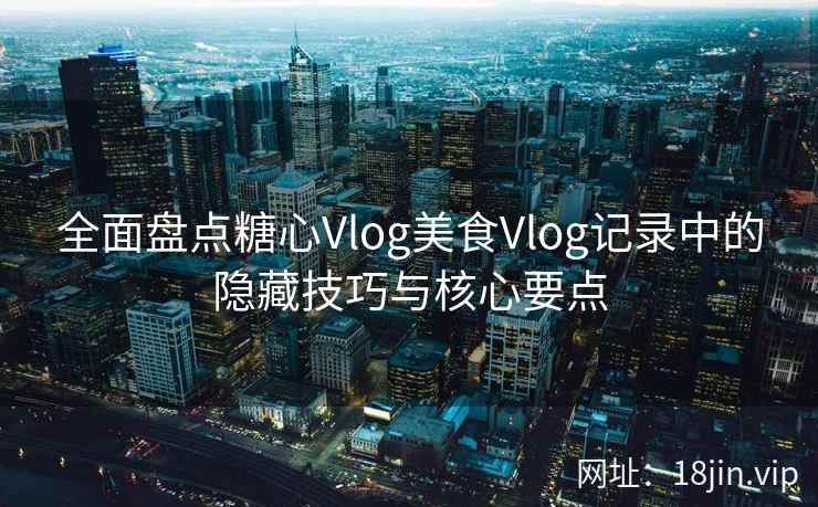 全面盘点糖心Vlog美食Vlog记录中的隐藏技巧与核心要点