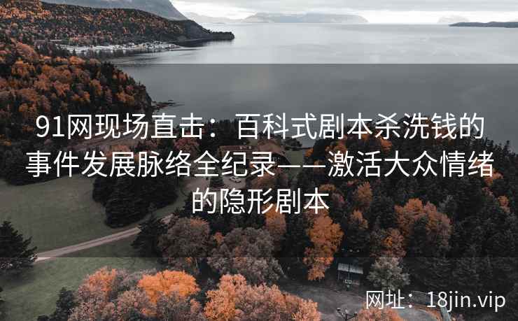 91网现场直击：百科式剧本杀洗钱的事件发展脉络全纪录——激活大众情绪的隐形剧本