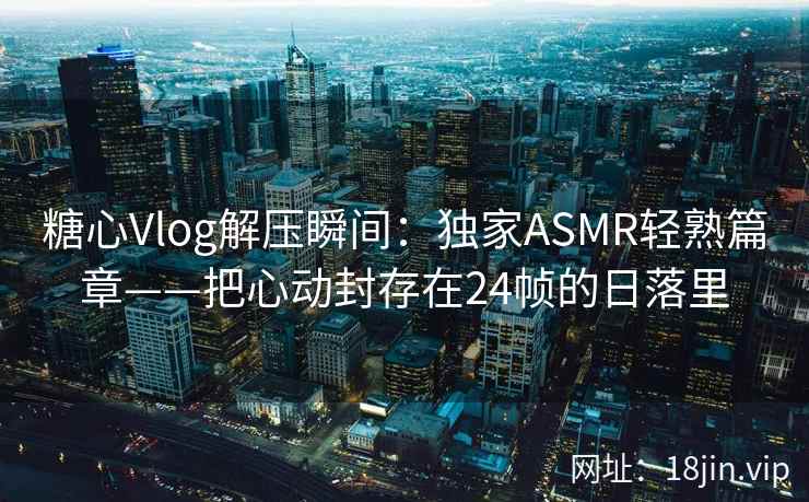 糖心Vlog解压瞬间：独家ASMR轻熟篇章——把心动封存在24帧的日落里  第2张