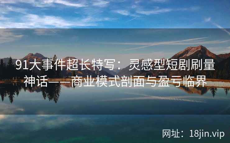 91大事件超长特写：灵感型短剧刷量神话——商业模式剖面与盈亏临界